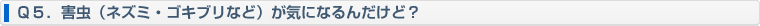 Ｑ５．害虫（ネズミ・ゴキブリなど）が気になるんだけど？